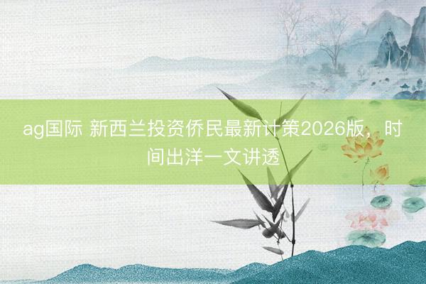 ag国际 新西兰投资侨民最新计策2026版,时间出洋一文讲透