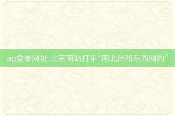 ag登录网址 北京南站打车“南北出租东西网约”