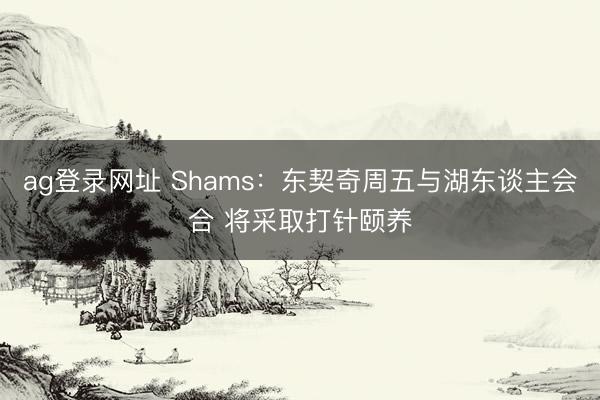 ag登录网址 Shams：东契奇周五与湖东谈主会合 将采取打针颐养