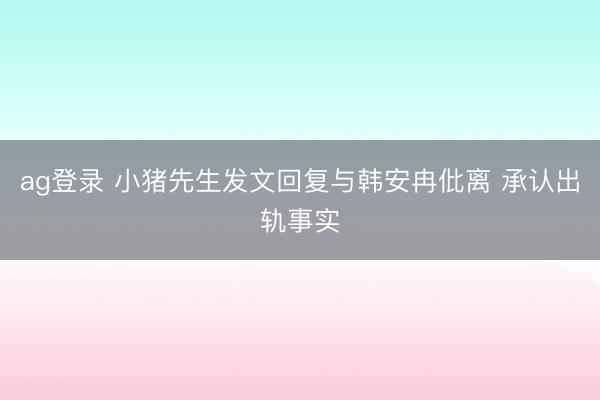 ag登录 小猪先生发文回复与韩安冉仳离 承认出轨事实
