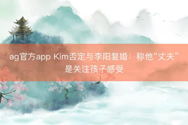 ag官方app Kim否定与李阳复婚:称他“丈夫”是关注孩子感受