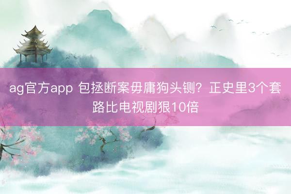 ag官方app 包拯断案毋庸狗头铡？正史里3个套路比电视剧狠10倍