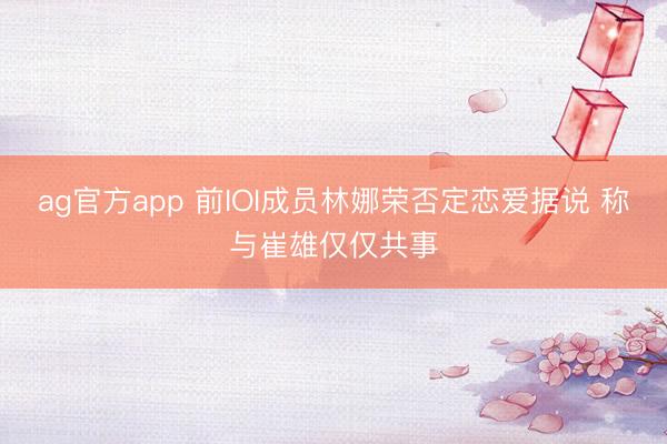 ag官方app 前IOI成员林娜荣否定恋爱据说 称与崔雄仅仅共事