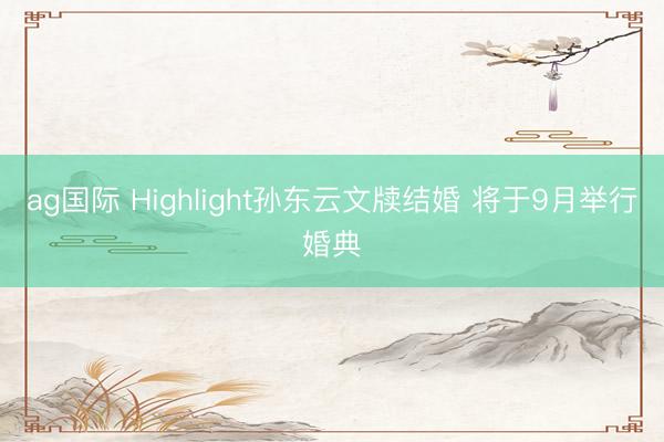 ag国际 Highlight孙东云文牍结婚 将于9月举行婚典