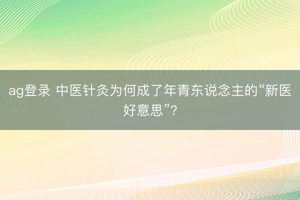 ag登录 中医针灸为何成了年青东说念主的“新医好意思”?