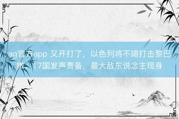 ag官方app 又开打了，以色列将不竭打击黎巴嫩，17国发声责备，最大敌东说念主现身