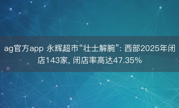 ag官方app 永辉超市“壮士解腕”: 西部2025年闭店143家， 闭店率高达47.35%