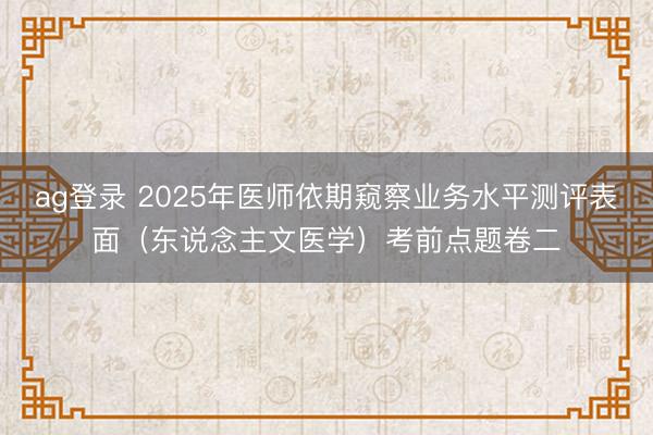 ag登录 2025年医师依期窥察业务水平测评表面（东说念主文医学）考前点题卷二