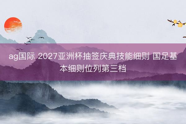 ag国际 2027亚洲杯抽签庆典技能细则 国足基本细则位列第三档