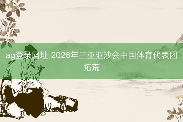 ag登录网址 2026年三亚亚沙会中国体育代表团拓荒
