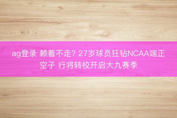 ag登录 赖着不走? 27岁球员狂钻NCAA端正空子 行将转校开启大九赛季