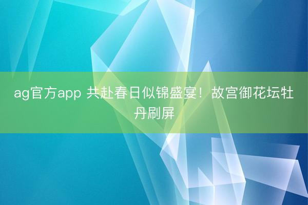 ag官方app 共赴春日似锦盛宴！故宫御花坛牡丹刷屏