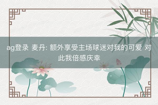 ag登录 麦丹: 额外享受主场球迷对我的可爱 对此我倍感庆幸