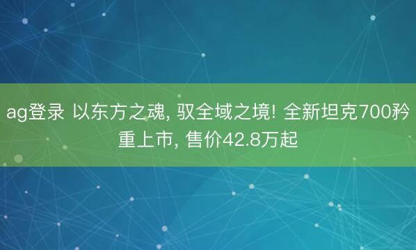 ag登录 以东方之魂， 驭全域之境! 全新坦克700矜重上市， 售价42.8万起