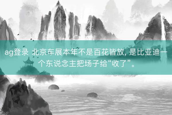 ag登录 北京车展本年不是百花皆放， 是比亚迪一个东说念主把场子给“收了”。