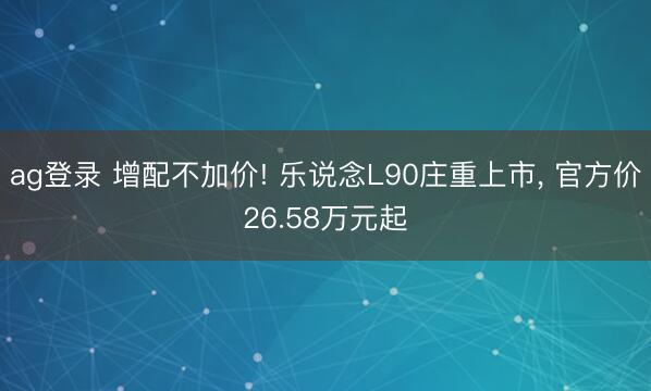 ag登录 增配不加价! 乐说念L90庄重上市， 官方价26.58万元起
