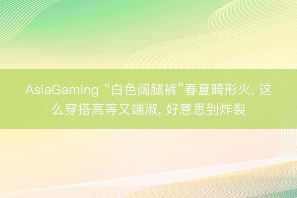 AsiaGaming “白色阔腿裤”春夏畸形火， 这么穿搭高等又端淑， 好意思到炸裂