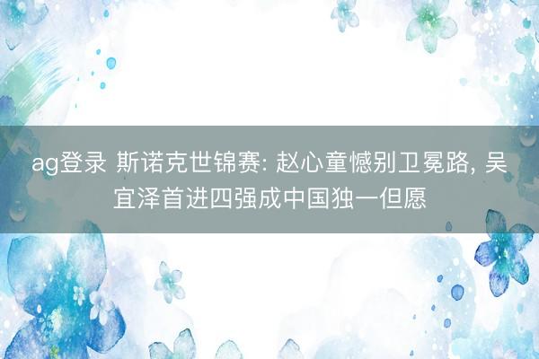 ag登录 斯诺克世锦赛: 赵心童憾别卫冕路， 吴宜泽首进四强成中国独一但愿
