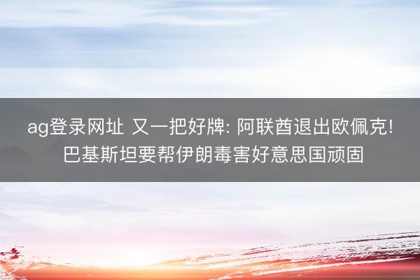 ag登录网址 又一把好牌: 阿联酋退出欧佩克! 巴基斯坦要帮伊朗毒害好意思国顽固