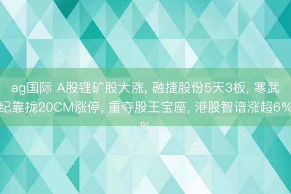 ag国际 A股锂矿股大涨， 融捷股份5天3板， 寒武纪靠拢20CM涨停， 重夺股王宝座， 港股智谱涨超6%