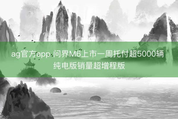 ag官方app 问界M6上市一周托付超5000辆 纯电版销量超增程版