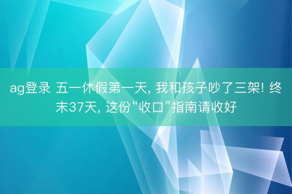 ag登录 五一休假第一天， 我和孩子吵了三架! 终末37天， 这份“收口”指南请收好