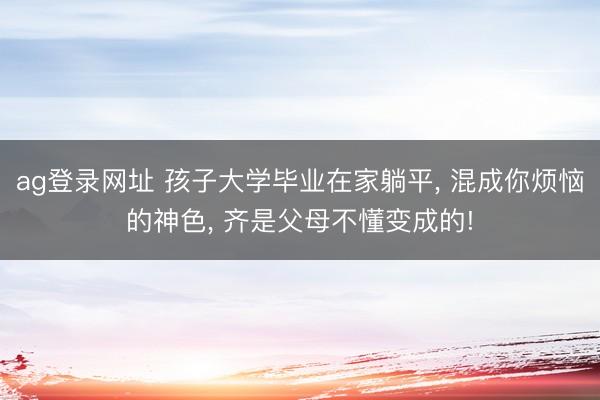 ag登录网址 孩子大学毕业在家躺平， 混成你烦恼的神色， 齐是父母不懂变成的!