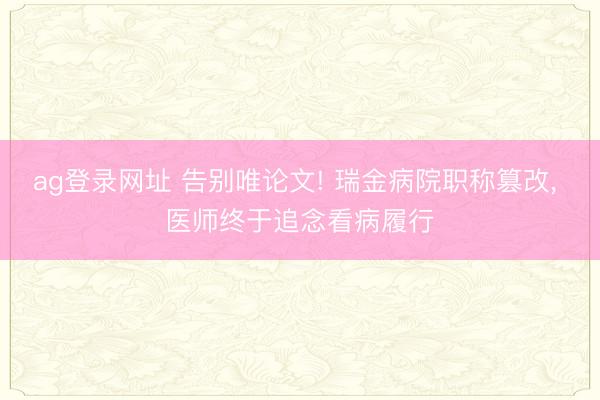 ag登录网址 告别唯论文! 瑞金病院职称篡改， 医师终于追念看病履行