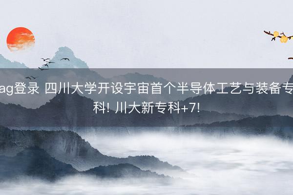 ag登录 四川大学开设宇宙首个半导体工艺与装备专科! 川大新专科+7!