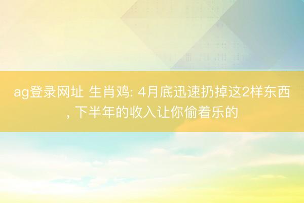 ag登录网址 生肖鸡: 4月底迅速扔掉这2样东西， 下半年的收入让你偷着乐的