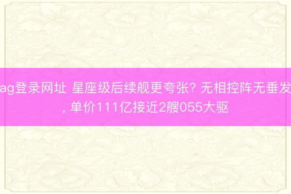 ag登录网址 星座级后续舰更夸张? 无相控阵无垂发， 单价111亿接近2艘055大驱