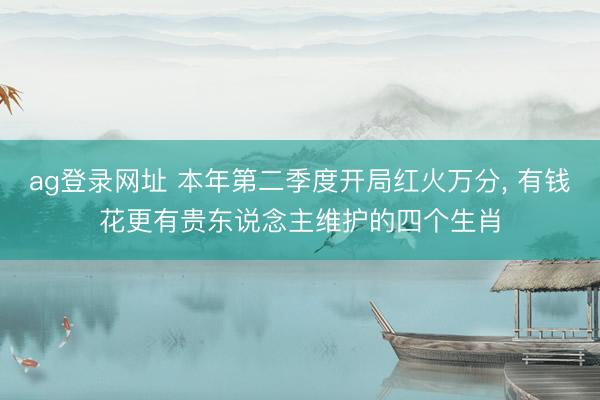 ag登录网址 本年第二季度开局红火万分， 有钱花更有贵东说念主维护的四个生肖