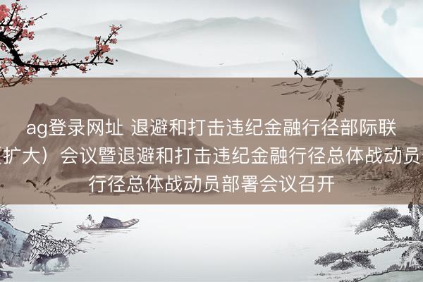 ag登录网址 退避和打击违纪金融行径部际联席会议举座（扩大）会议暨退避和打击违纪金融行径总体战动员部署会议召开