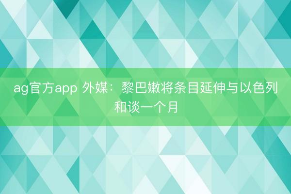 ag官方app 外媒：黎巴嫩将条目延伸与以色列和谈一个月
