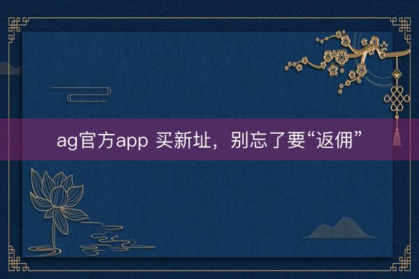 ag官方app 买新址，别忘了要“返佣”