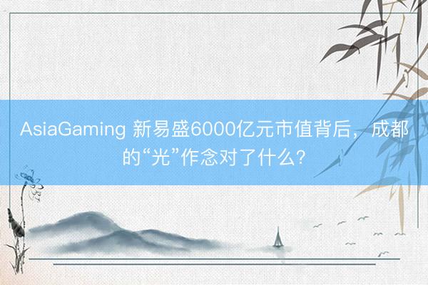 AsiaGaming 新易盛6000亿元市值背后，成都的“光”作念对了什么？