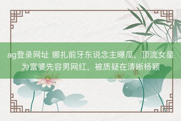 ag登录网址 娜扎前牙东说念主曝瓜，顶流女星为富婆先容男网红，被质疑在清晰杨颖