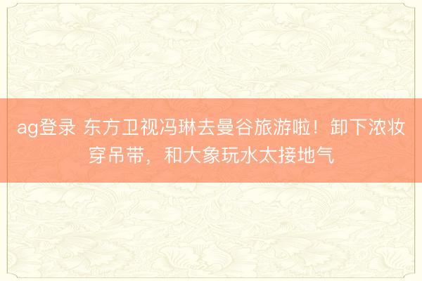 ag登录 东方卫视冯琳去曼谷旅游啦！卸下浓妆穿吊带，和大象玩水太接地气