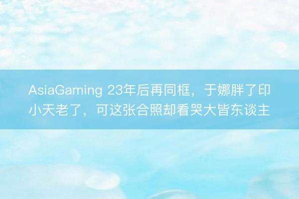 AsiaGaming 23年后再同框，于娜胖了印小天老了，可这张合照却看哭大皆东谈主