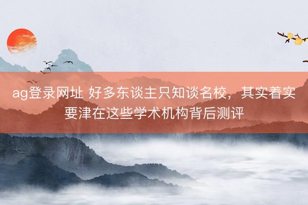 ag登录网址 好多东谈主只知谈名校，其实着实要津在这些学术机构背后测评