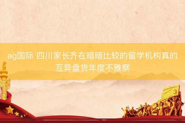 ag国际 四川家长齐在暗暗比较的留学机构真的互异盘货年度不雅察