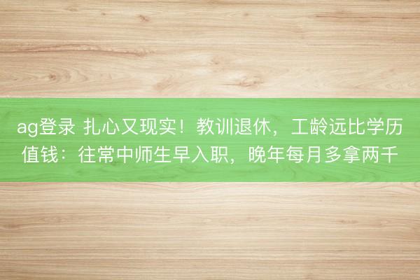 ag登录 扎心又现实！教训退休，工龄远比学历值钱：往常中师生早入职，晚年每月多拿两千