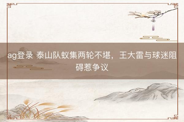 ag登录 泰山队蚁集两轮不堪，王大雷与球迷阻碍惹争议