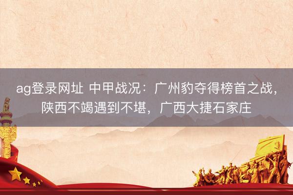 ag登录网址 中甲战况：广州豹夺得榜首之战，陕西不竭遇到不堪，广西大捷石家庄