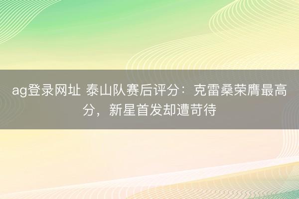 ag登录网址 泰山队赛后评分：克雷桑荣膺最高分，新星首发却遭苛待