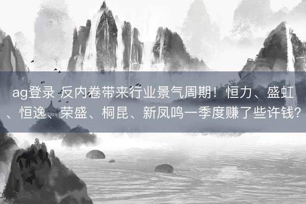 ag登录 反内卷带来行业景气周期！恒力、盛虹、恒逸、荣盛、桐昆、新凤鸣一季度赚了些许钱？