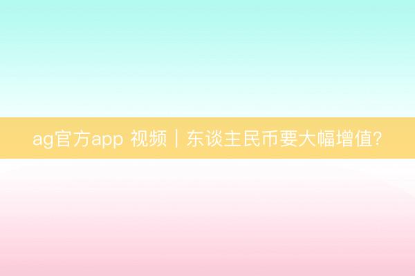 ag官方app 视频｜东谈主民币要大幅增值？
