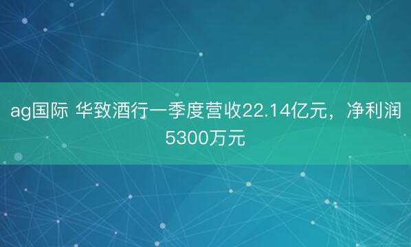 ag国际 华致酒行一季度营收22.14亿元，净利润5300万元