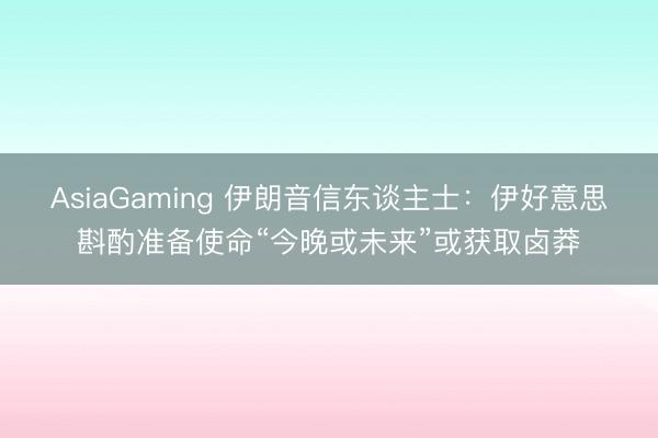 AsiaGaming 伊朗音信东谈主士：伊好意思斟酌准备使命“今晚或未来”或获取卤莽