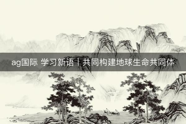 ag国际 学习新语｜共同构建地球生命共同体